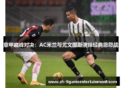 意甲巅峰对决:AC米兰与尤文图斯演绎经典恩怨战 意甲巅峰对决:AC米兰与尤文图斯演绎经典恩怨战
